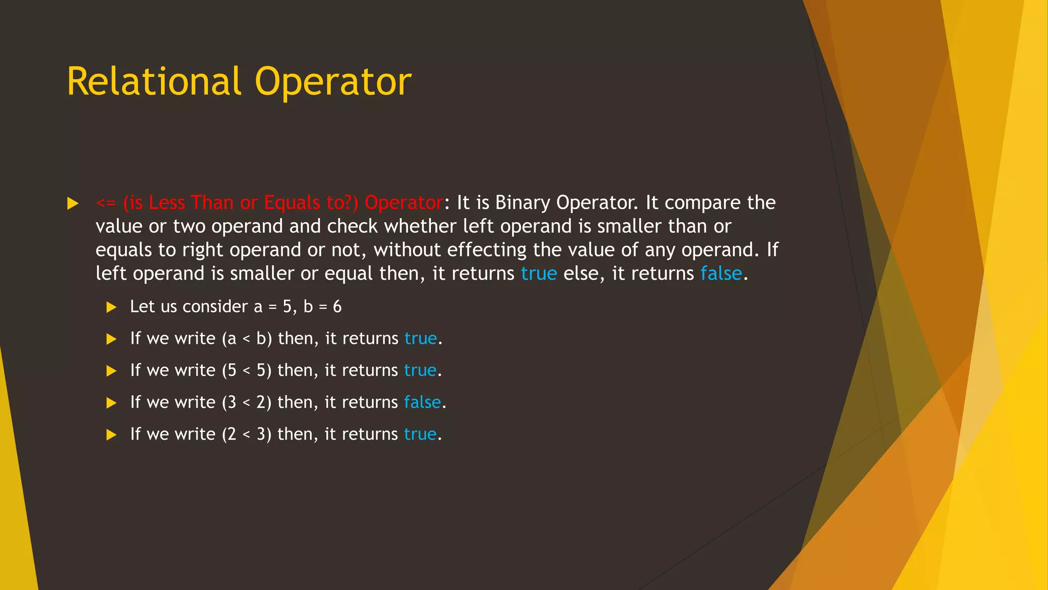 Relational Operator
 <= (is Less Than or Equals to?) Operator: It is Binary Operator. It compare the
value or two operand and check whether left operand is smaller than or
equals to right operand or not, without effecting the value of any operand. If
left operand is smaller or equal then, it returns true else, it returns false.
 Let us consider a = 5, b = 6
 If we write (a < b) then, it returns true.
 If we write (5 < 5) then, it returns true.
 If we write (3 < 2) then, it returns false.
 If we write (2 < 3) then, it returns true.
 