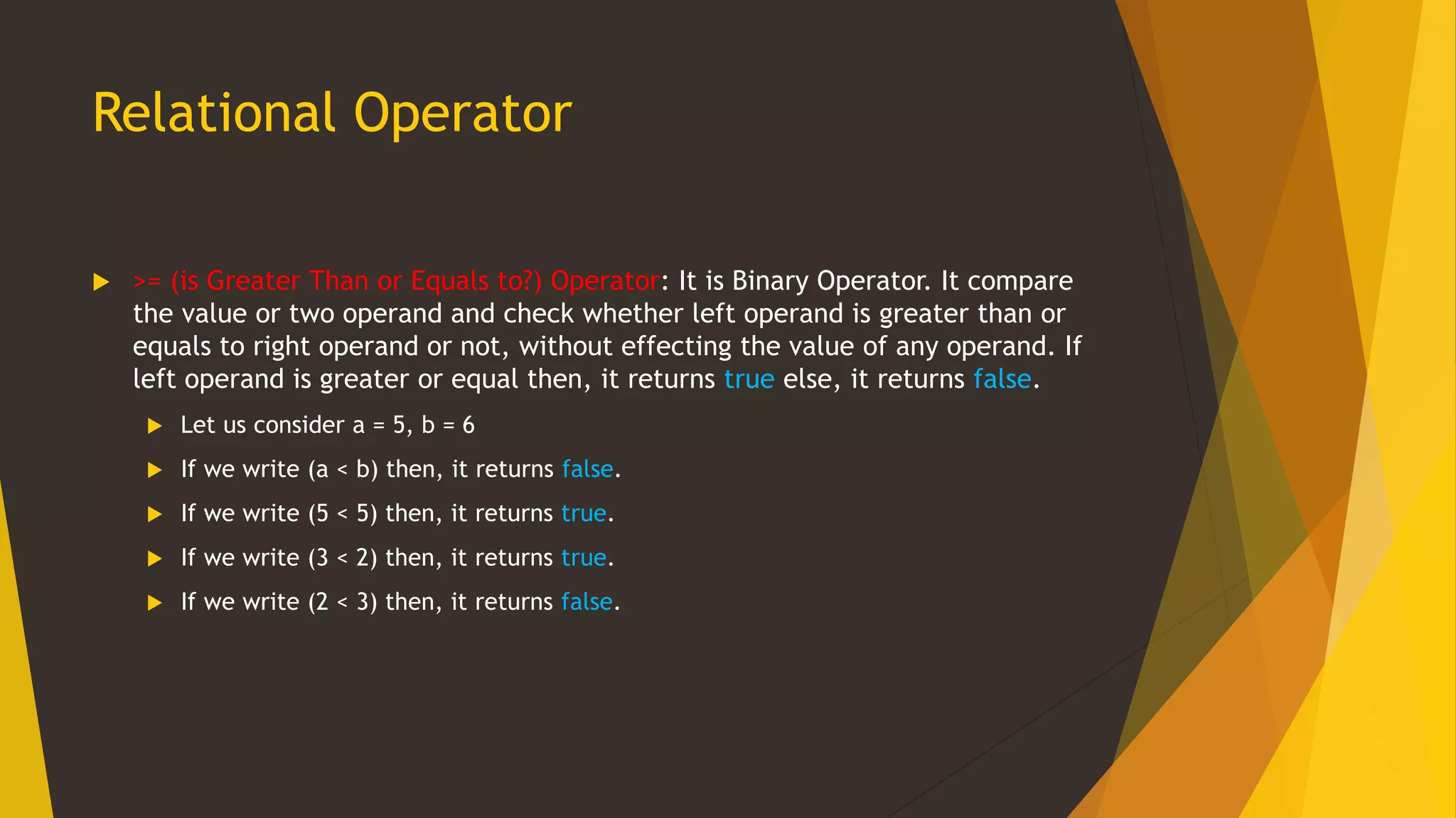 Relational Operator
 >= (is Greater Than or Equals to?) Operator: It is Binary Operator. It compare
the value or two operand and check whether left operand is greater than or
equals to right operand or not, without effecting the value of any operand. If
left operand is greater or equal then, it returns true else, it returns false.
 Let us consider a = 5, b = 6
 If we write (a < b) then, it returns false.
 If we write (5 < 5) then, it returns true.
 If we write (3 < 2) then, it returns true.
 If we write (2 < 3) then, it returns false.
 