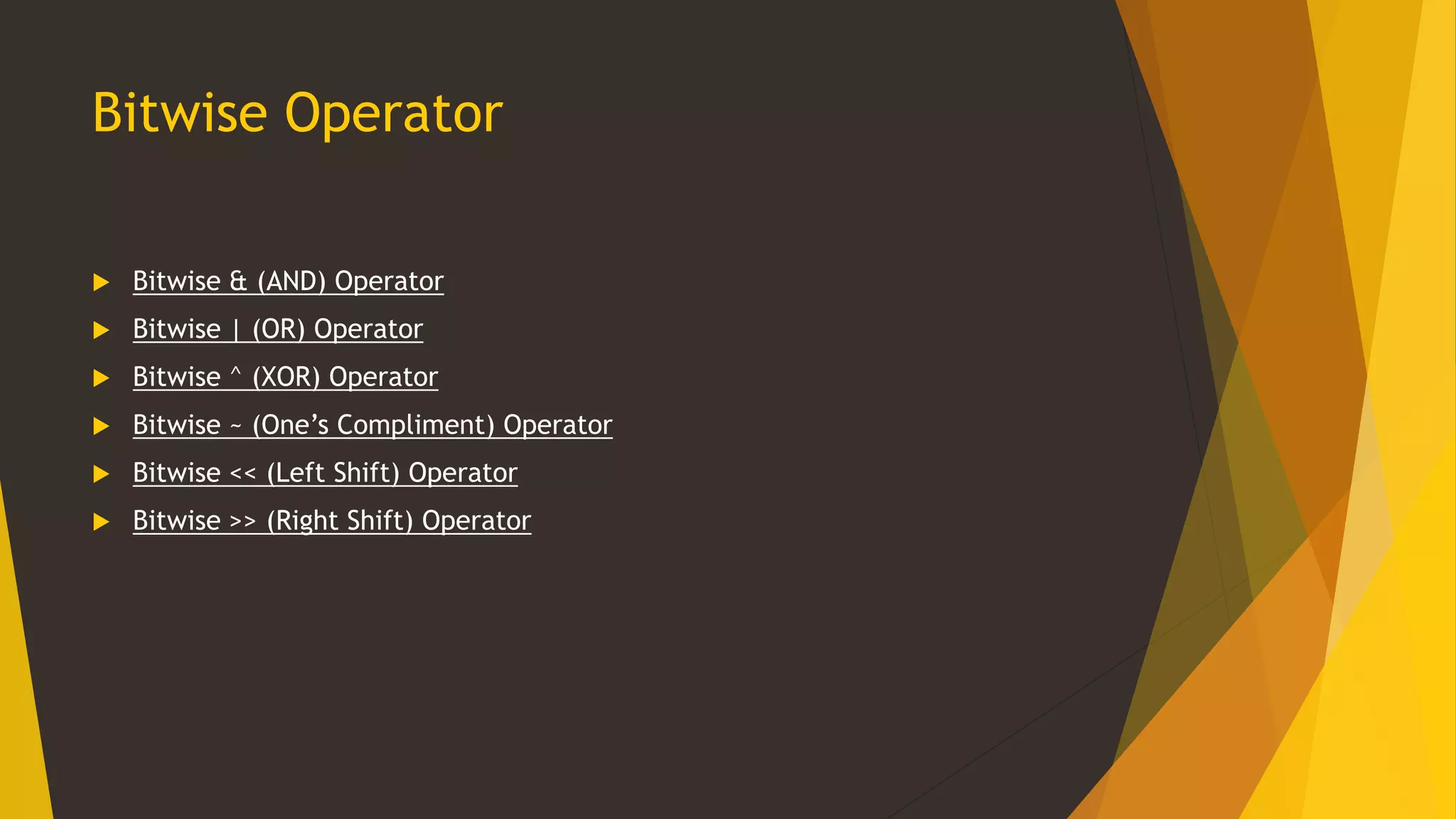Bitwise Operator
 Bitwise & (AND) Operator
 Bitwise | (OR) Operator
 Bitwise ^ (XOR) Operator
 Bitwise ~ (One’s Compliment) Operator
 Bitwise << (Left Shift) Operator
 Bitwise >> (Right Shift) Operator
 