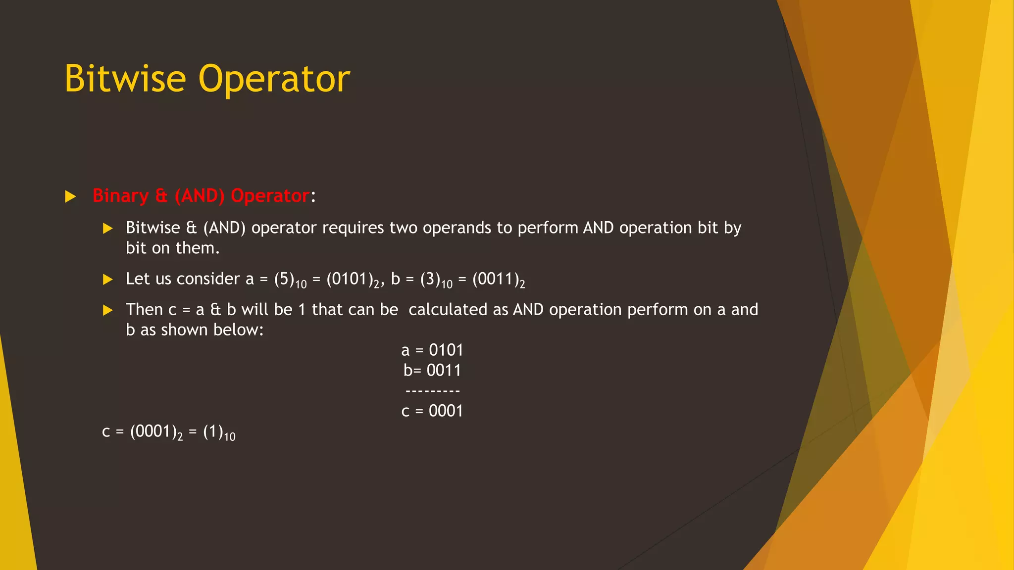 Bitwise Operator
 Binary & (AND) Operator:
 Bitwise & (AND) operator requires two operands to perform AND operation bit by
bit on them.
 Let us consider a = (5)10 = (0101)2, b = (3)10 = (0011)2
 Then c = a & b will be 1 that can be calculated as AND operation perform on a and
b as shown below:
a = 0101
b= 0011
---------
c = 0001
c = (0001)2 = (1)10
 