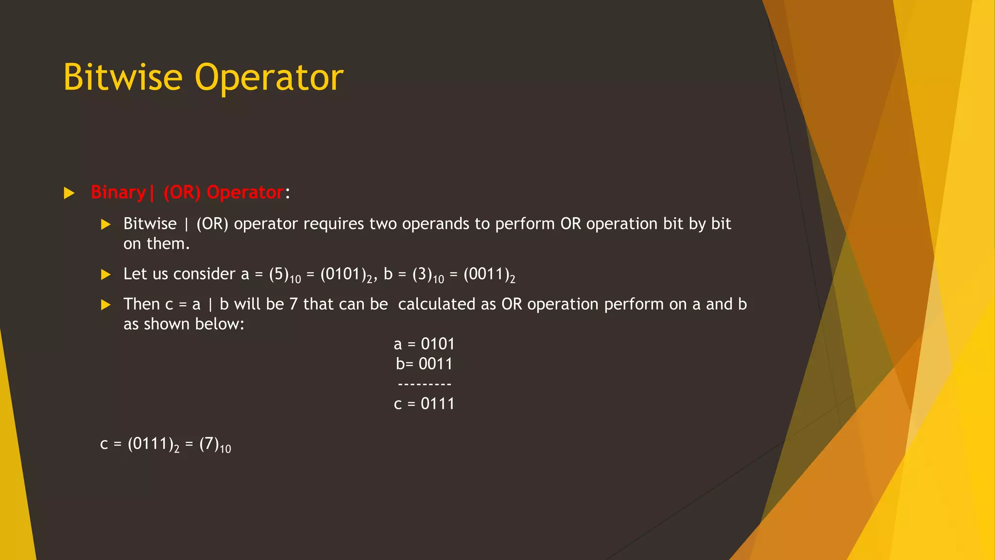 Bitwise Operator
 Binary| (OR) Operator:
 Bitwise | (OR) operator requires two operands to perform OR operation bit by bit
on them.
 Let us consider a = (5)10 = (0101)2, b = (3)10 = (0011)2
 Then c = a | b will be 7 that can be calculated as OR operation perform on a and b
as shown below:
a = 0101
b= 0011
---------
c = 0111
c = (0111)2 = (7)10
 