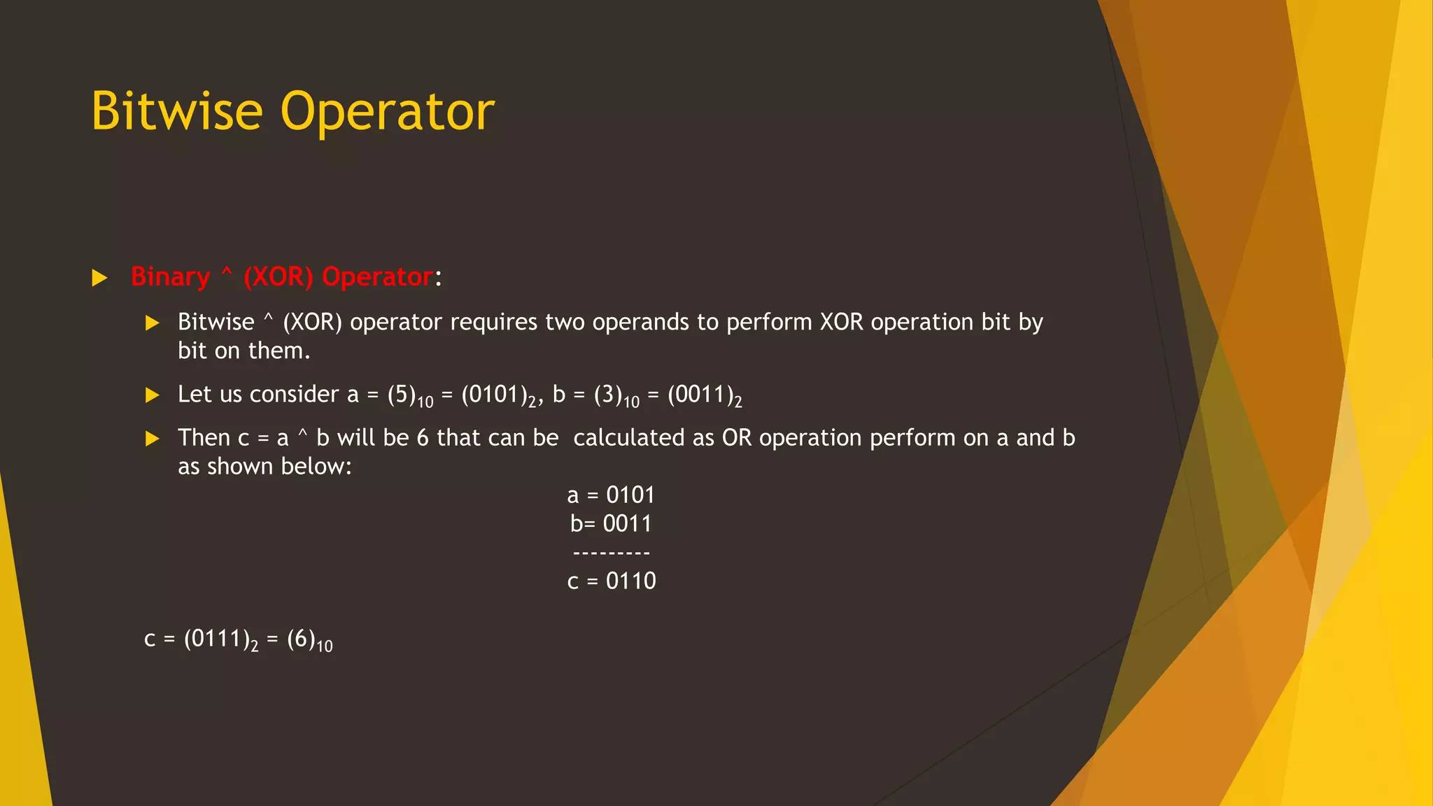 Bitwise Operator
 Binary ^ (XOR) Operator:
 Bitwise ^ (XOR) operator requires two operands to perform XOR operation bit by
bit on them.
 Let us consider a = (5)10 = (0101)2, b = (3)10 = (0011)2
 Then c = a ^ b will be 6 that can be calculated as OR operation perform on a and b
as shown below:
a = 0101
b= 0011
---------
c = 0110
c = (0111)2 = (6)10
 