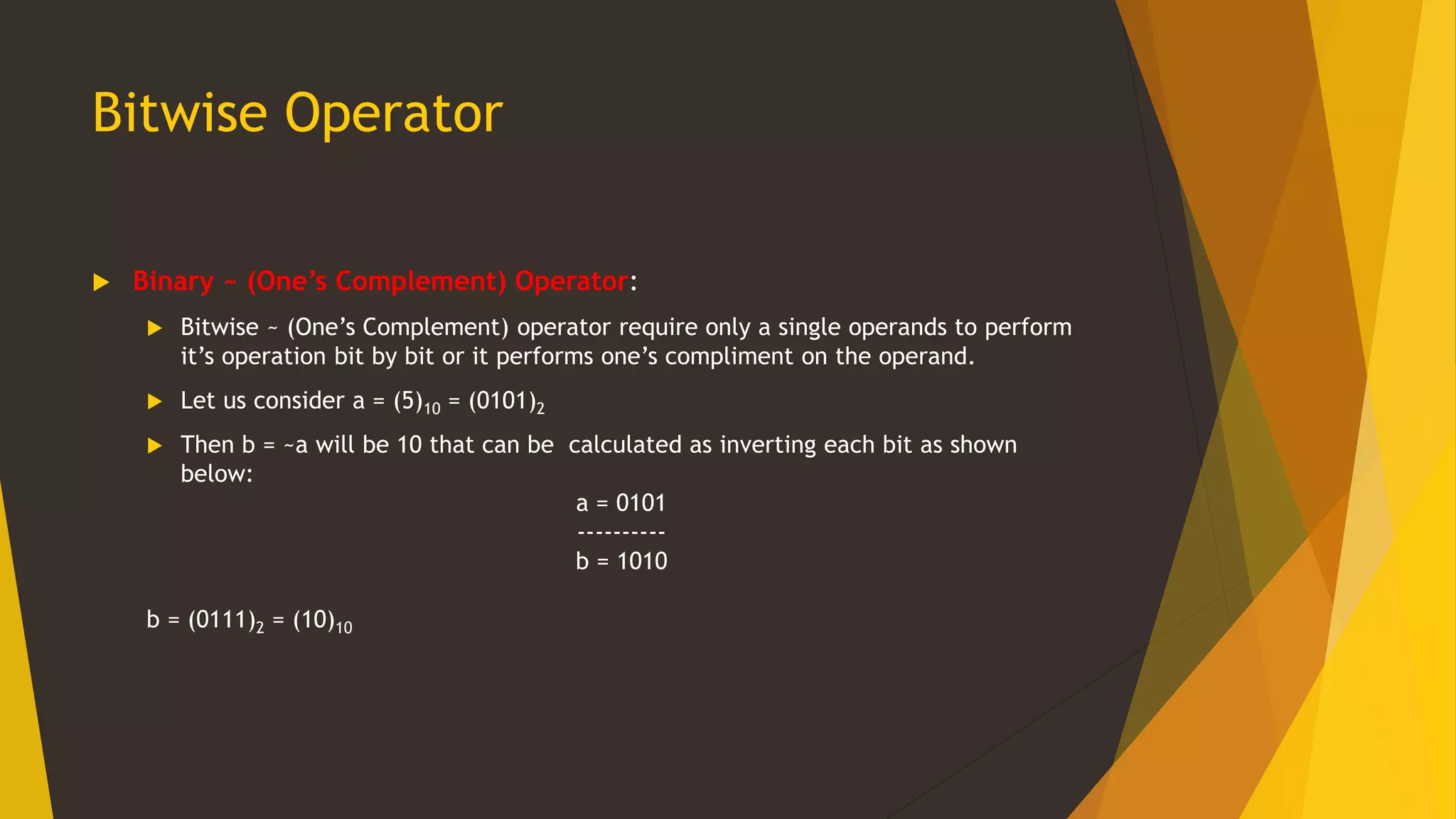 Bitwise Operator
 Binary ~ (One’s Complement) Operator:
 Bitwise ~ (One’s Complement) operator require only a single operands to perform
it’s operation bit by bit or it performs one’s compliment on the operand.
 Let us consider a = (5)10 = (0101)2
 Then b = ~a will be 10 that can be calculated as inverting each bit as shown
below:
a = 0101
----------
b = 1010
b = (0111)2 = (10)10
 