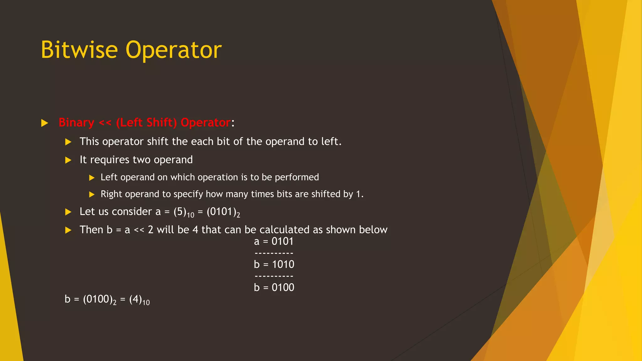 Bitwise Operator
 Binary << (Left Shift) Operator:
 This operator shift the each bit of the operand to left.
 It requires two operand
 Left operand on which operation is to be performed
 Right operand to specify how many times bits are shifted by 1.
 Let us consider a = (5)10 = (0101)2
 Then b = a << 2 will be 4 that can be calculated as shown below
a = 0101
----------
b = 1010
----------
b = 0100
b = (0100)2 = (4)10
 