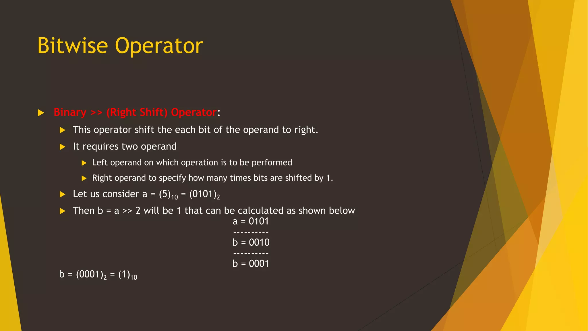Bitwise Operator
 Binary >> (Right Shift) Operator:
 This operator shift the each bit of the operand to right.
 It requires two operand
 Left operand on which operation is to be performed
 Right operand to specify how many times bits are shifted by 1.
 Let us consider a = (5)10 = (0101)2
 Then b = a >> 2 will be 1 that can be calculated as shown below
a = 0101
----------
b = 0010
----------
b = 0001
b = (0001)2 = (1)10
 