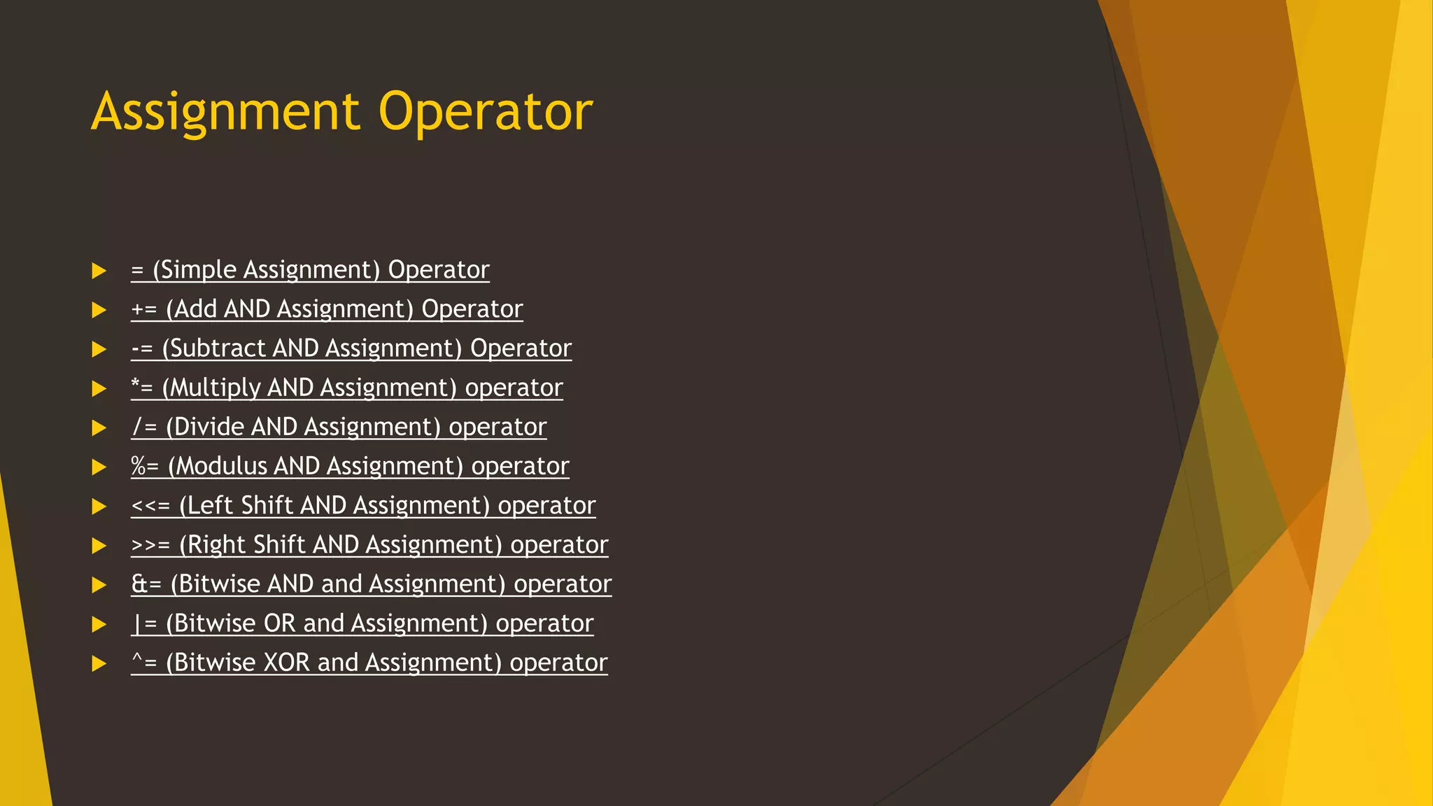 Assignment Operator
 = (Simple Assignment) Operator
 += (Add AND Assignment) Operator
 -= (Subtract AND Assignment) Operator
 *= (Multiply AND Assignment) operator
 /= (Divide AND Assignment) operator
 %= (Modulus AND Assignment) operator
 <<= (Left Shift AND Assignment) operator
 >>= (Right Shift AND Assignment) operator
 &= (Bitwise AND and Assignment) operator
 |= (Bitwise OR and Assignment) operator
 ^= (Bitwise XOR and Assignment) operator
 