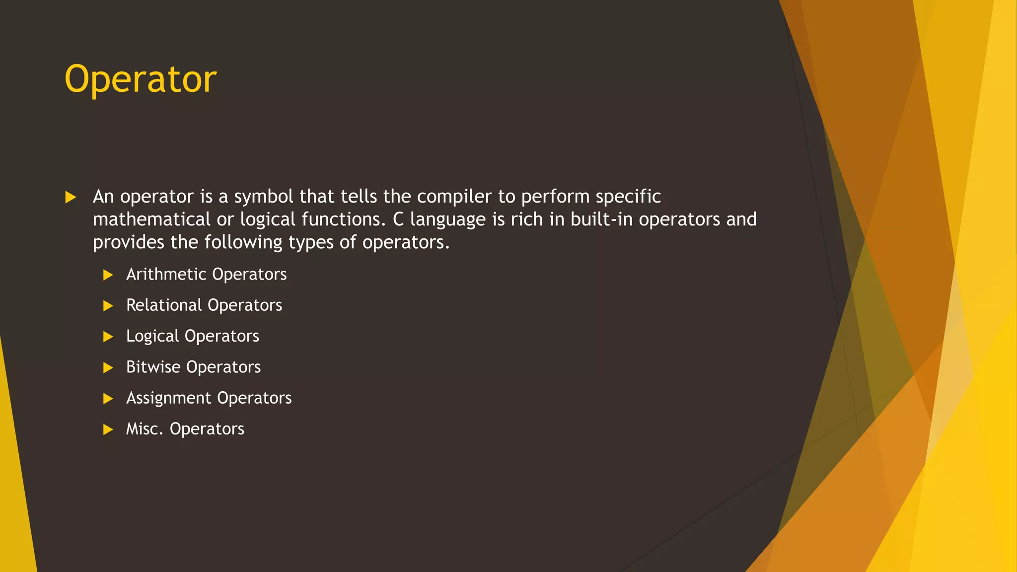 Operator
 An operator is a symbol that tells the compiler to perform specific
mathematical or logical functions. C language is rich in built-in operators and
provides the following types of operators.
 Arithmetic Operators
 Relational Operators
 Logical Operators
 Bitwise Operators
 Assignment Operators
 Misc. Operators
 