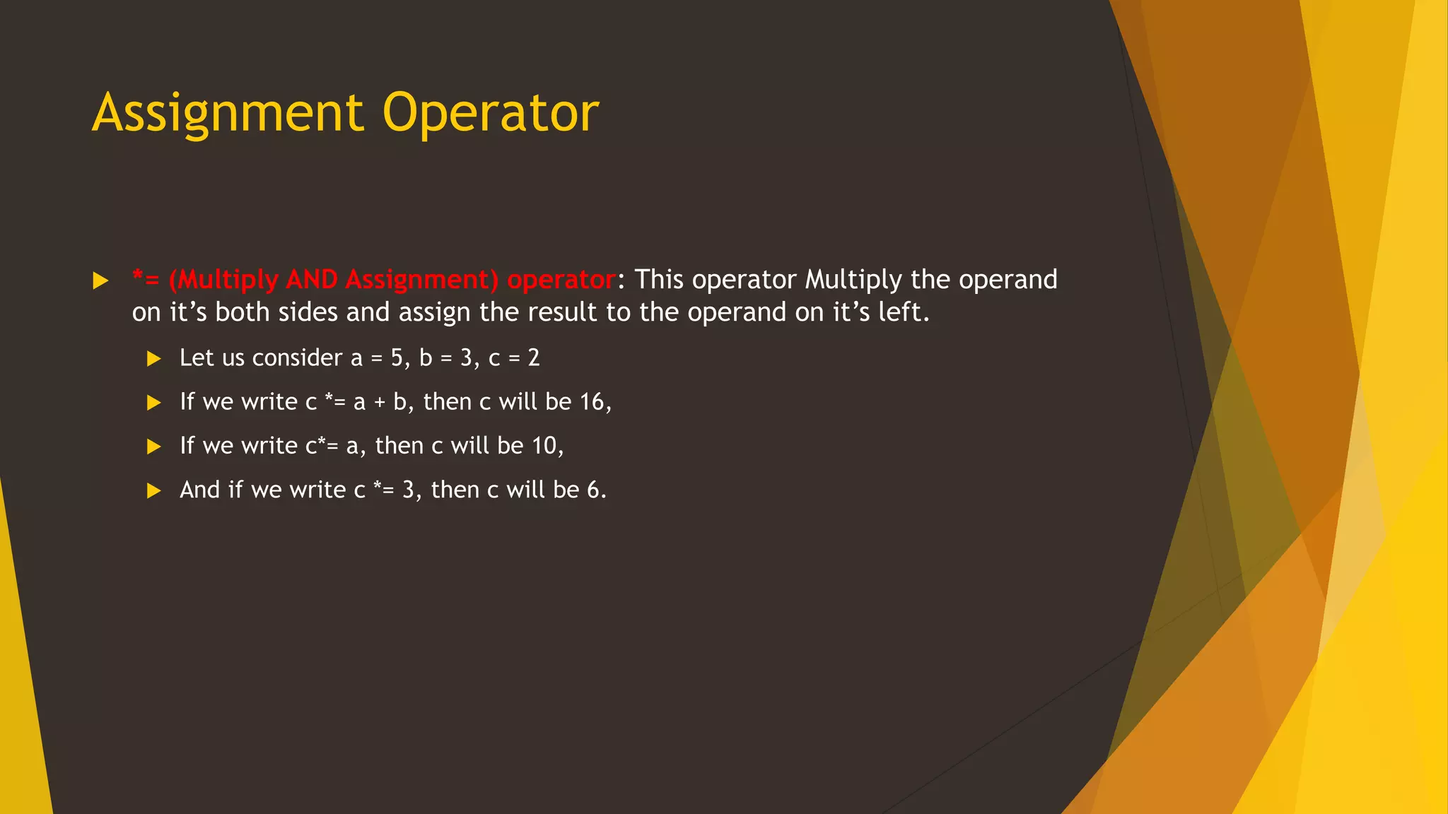 Assignment Operator
 *= (Multiply AND Assignment) operator: This operator Multiply the operand
on it’s both sides and assign the result to the operand on it’s left.
 Let us consider a = 5, b = 3, c = 2
 If we write c *= a + b, then c will be 16,
 If we write c*= a, then c will be 10,
 And if we write c *= 3, then c will be 6.
 