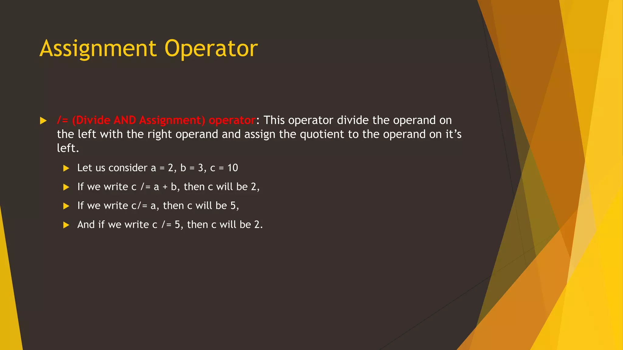 Assignment Operator
 /= (Divide AND Assignment) operator: This operator divide the operand on
the left with the right operand and assign the quotient to the operand on it’s
left.
 Let us consider a = 2, b = 3, c = 10
 If we write c /= a + b, then c will be 2,
 If we write c/= a, then c will be 5,
 And if we write c /= 5, then c will be 2.
 