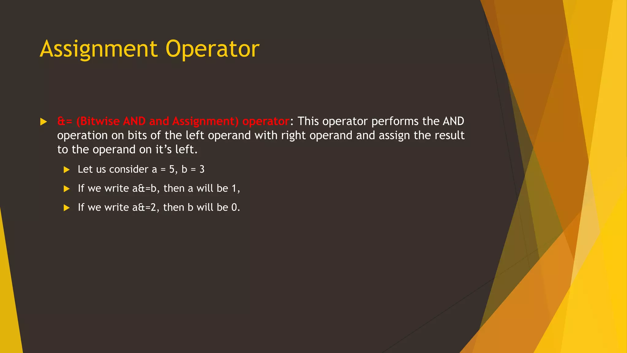 Assignment Operator
 &= (Bitwise AND and Assignment) operator: This operator performs the AND
operation on bits of the left operand with right operand and assign the result
to the operand on it’s left.
 Let us consider a = 5, b = 3
 If we write a&=b, then a will be 1,
 If we write a&=2, then b will be 0.
 