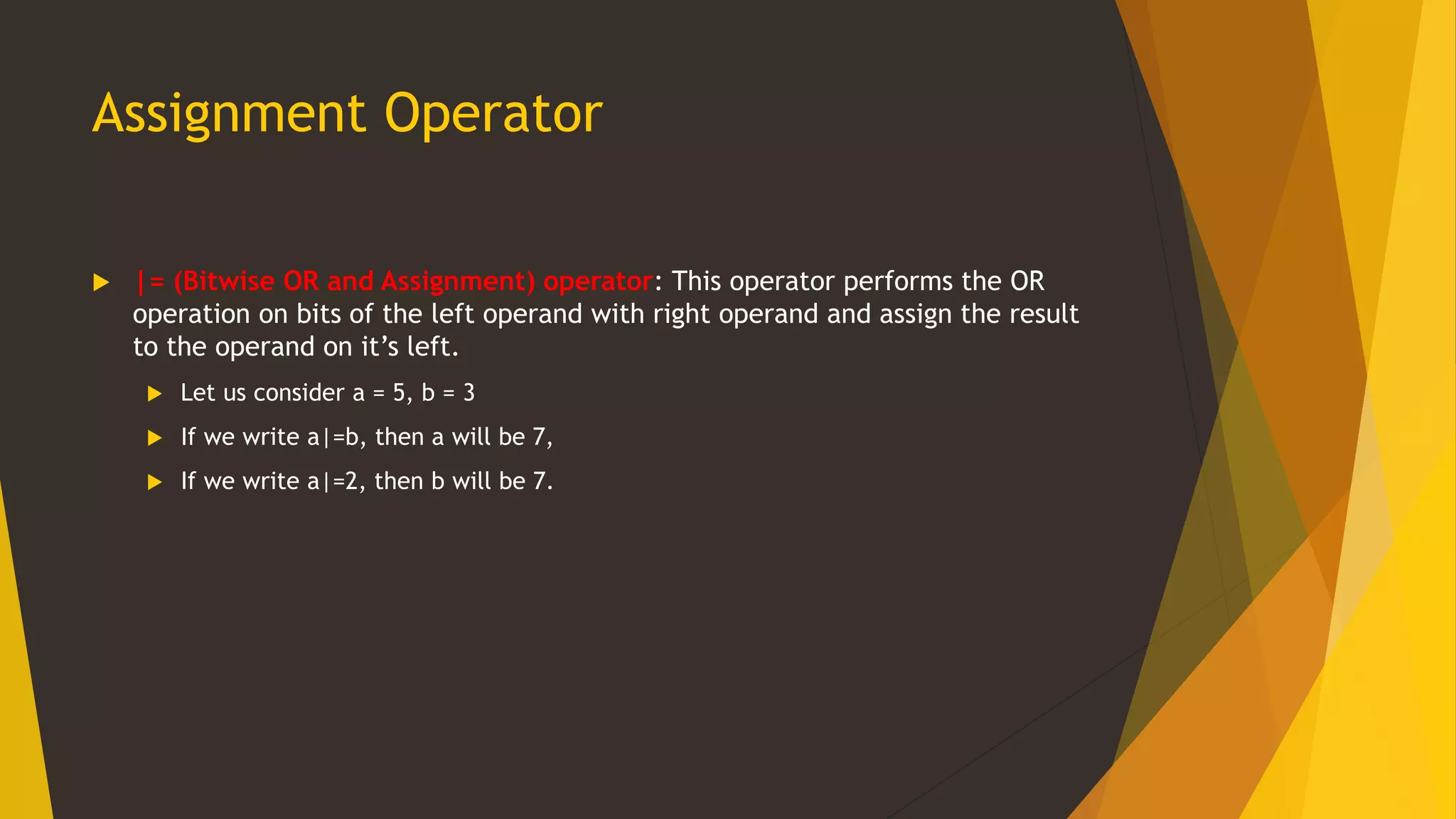 Assignment Operator
 |= (Bitwise OR and Assignment) operator: This operator performs the OR
operation on bits of the left operand with right operand and assign the result
to the operand on it’s left.
 Let us consider a = 5, b = 3
 If we write a|=b, then a will be 7,
 If we write a|=2, then b will be 7.
 
