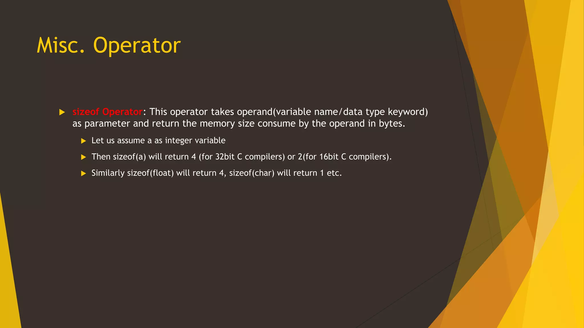 Misc. Operator
 sizeof Operator: This operator takes operand(variable name/data type keyword)
as parameter and return the memory size consume by the operand in bytes.
 Let us assume a as integer variable
 Then sizeof(a) will return 4 (for 32bit C compilers) or 2(for 16bit C compilers).
 Similarly sizeof(float) will return 4, sizeof(char) will return 1 etc.
 