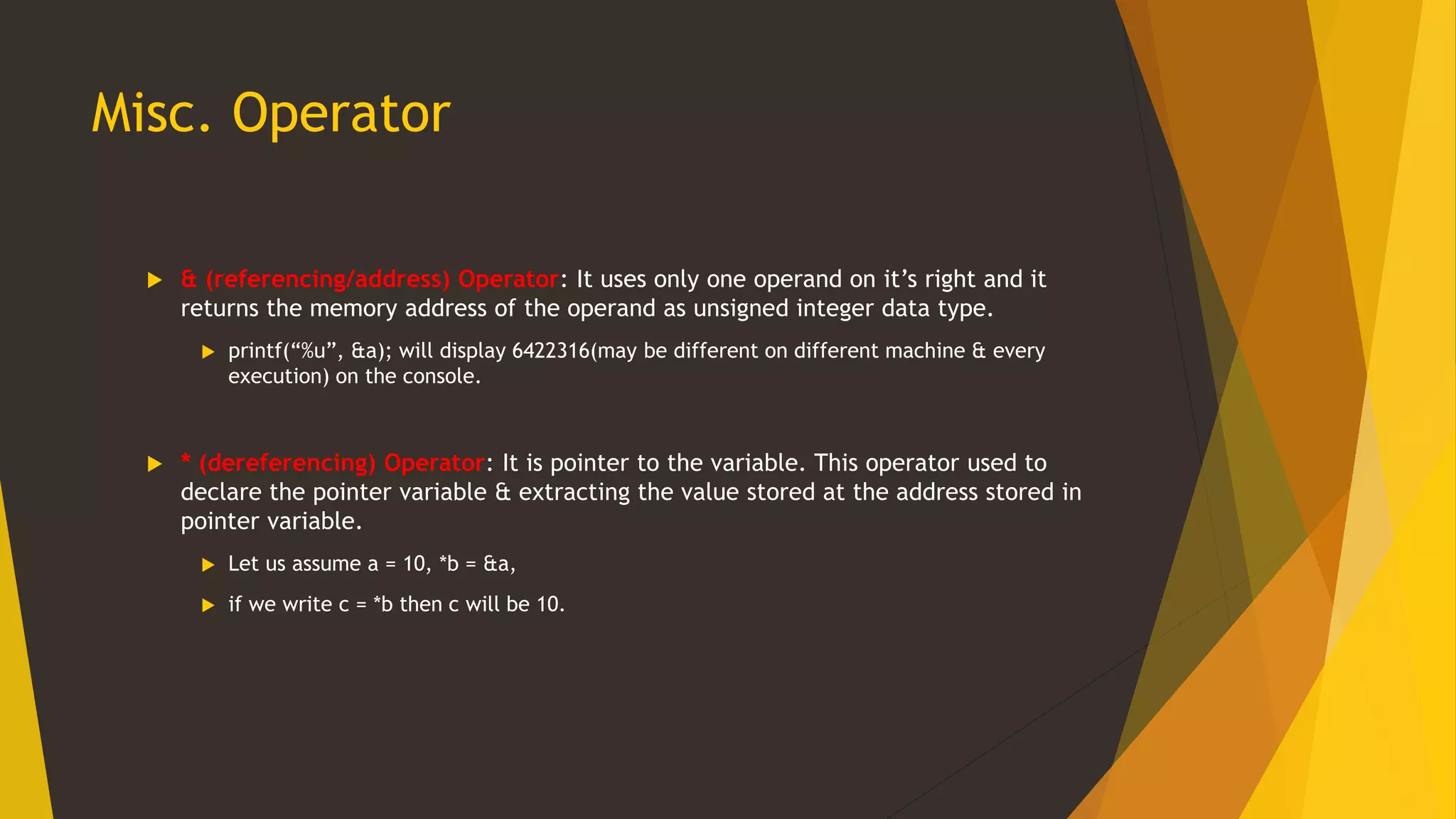 Misc. Operator
 & (referencing/address) Operator: It uses only one operand on it’s right and it
returns the memory address of the operand as unsigned integer data type.
 printf(“%u”, &a); will display 6422316(may be different on different machine & every
execution) on the console.
 * (dereferencing) Operator: It is pointer to the variable. This operator used to
declare the pointer variable & extracting the value stored at the address stored in
pointer variable.
 Let us assume a = 10, *b = &a,
 if we write c = *b then c will be 10.
 