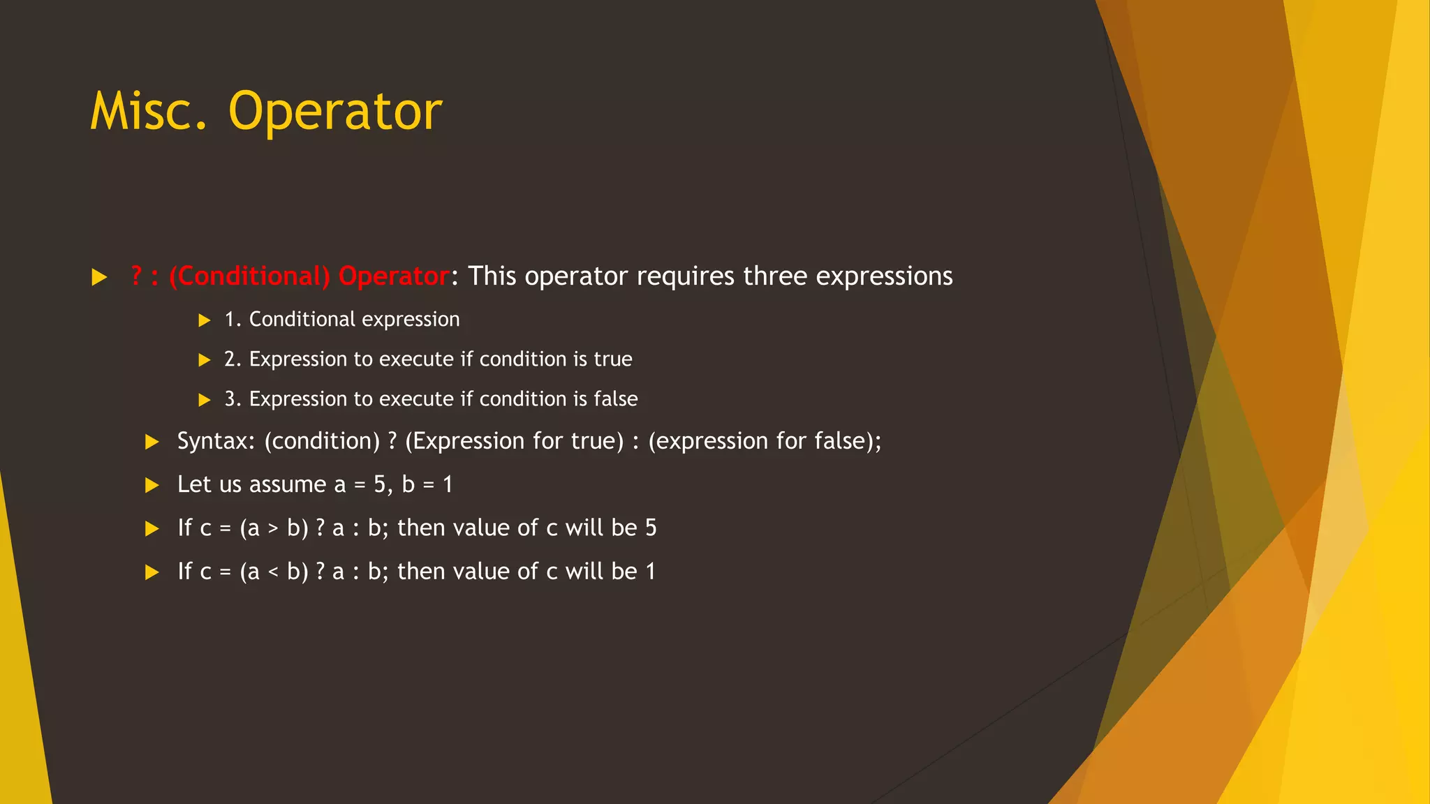 Misc. Operator
 ? : (Conditional) Operator: This operator requires three expressions
 1. Conditional expression
 2. Expression to execute if condition is true
 3. Expression to execute if condition is false
 Syntax: (condition) ? (Expression for true) : (expression for false);
 Let us assume a = 5, b = 1
 If c = (a > b) ? a : b; then value of c will be 5
 If c = (a < b) ? a : b; then value of c will be 1
 