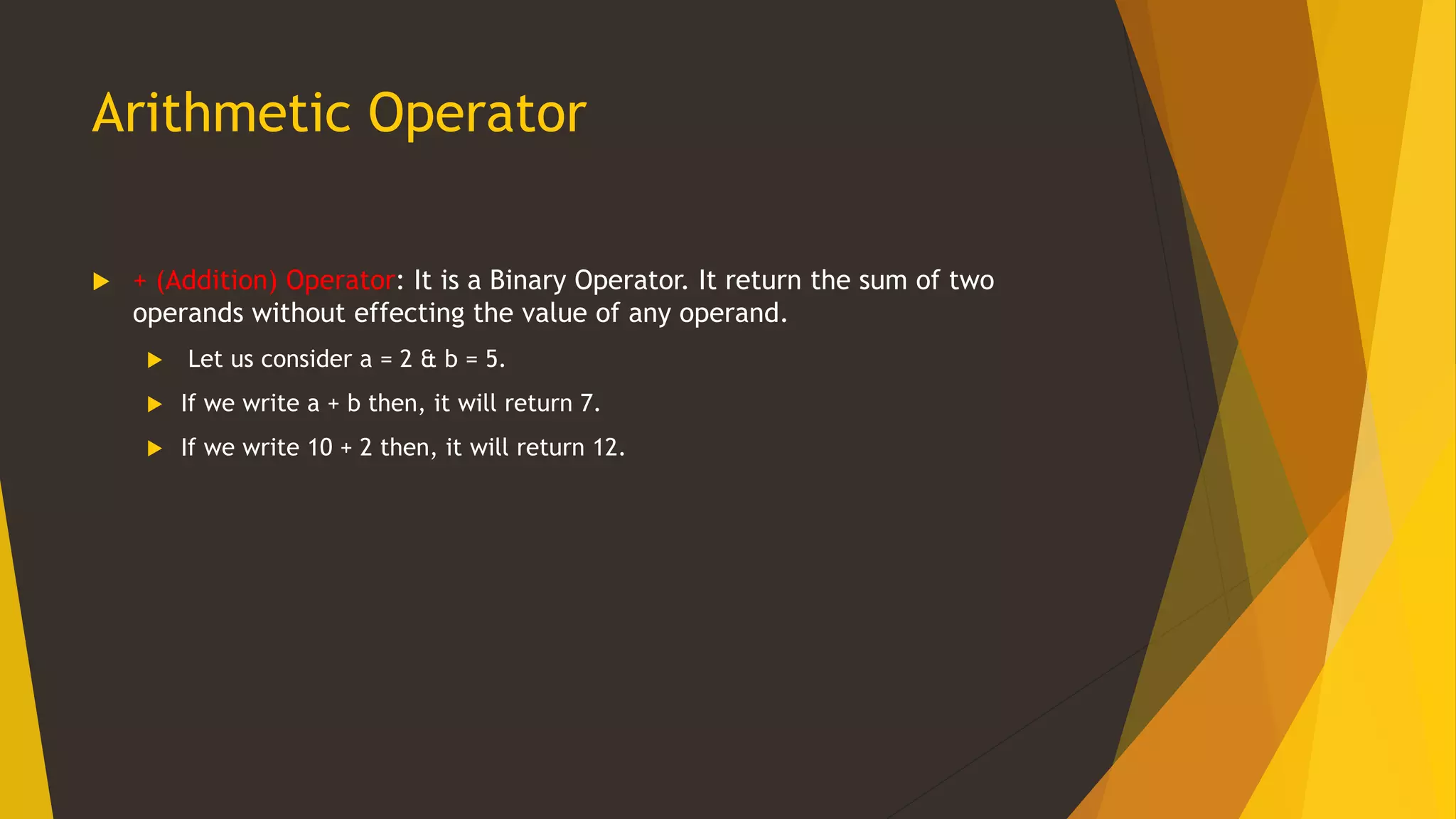 Arithmetic Operator
 + (Addition) Operator: It is a Binary Operator. It return the sum of two
operands without effecting the value of any operand.
 Let us consider a = 2 & b = 5.
 If we write a + b then, it will return 7.
 If we write 10 + 2 then, it will return 12.
 
