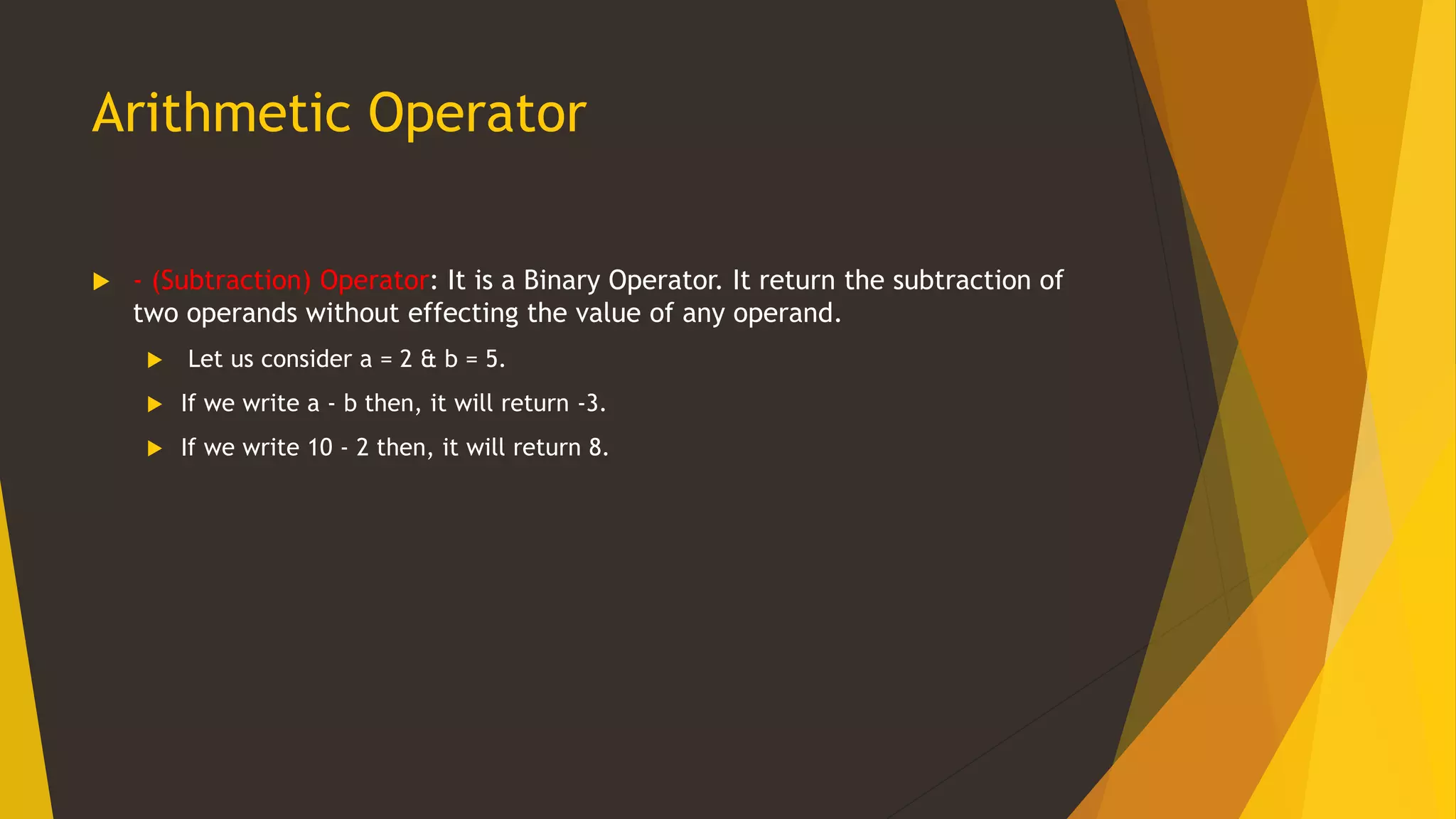 Arithmetic Operator
 - (Subtraction) Operator: It is a Binary Operator. It return the subtraction of
two operands without effecting the value of any operand.
 Let us consider a = 2 & b = 5.
 If we write a - b then, it will return -3.
 If we write 10 - 2 then, it will return 8.
 