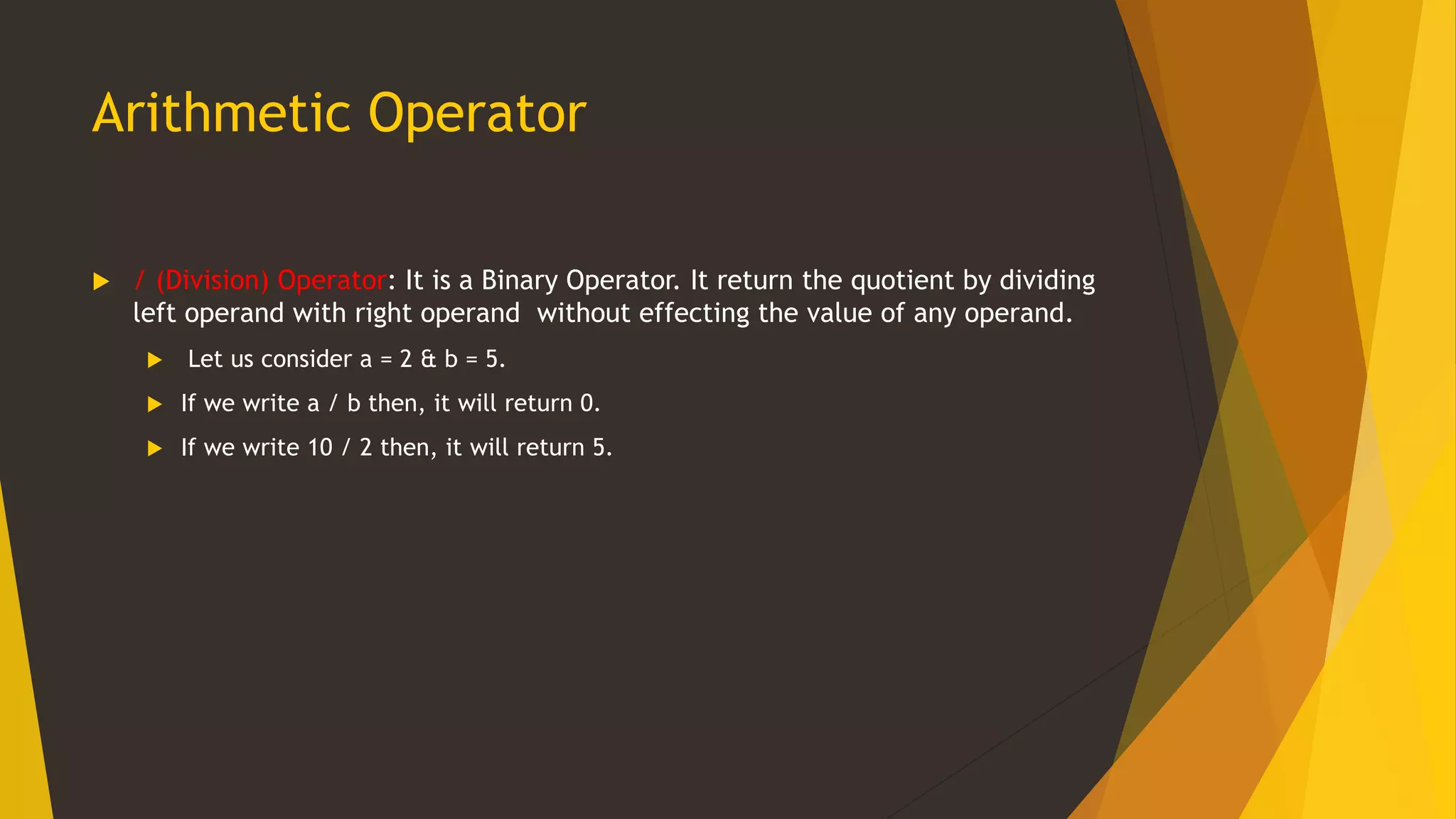 Arithmetic Operator
 / (Division) Operator: It is a Binary Operator. It return the quotient by dividing
left operand with right operand without effecting the value of any operand.
 Let us consider a = 2 & b = 5.
 If we write a / b then, it will return 0.
 If we write 10 / 2 then, it will return 5.
 
