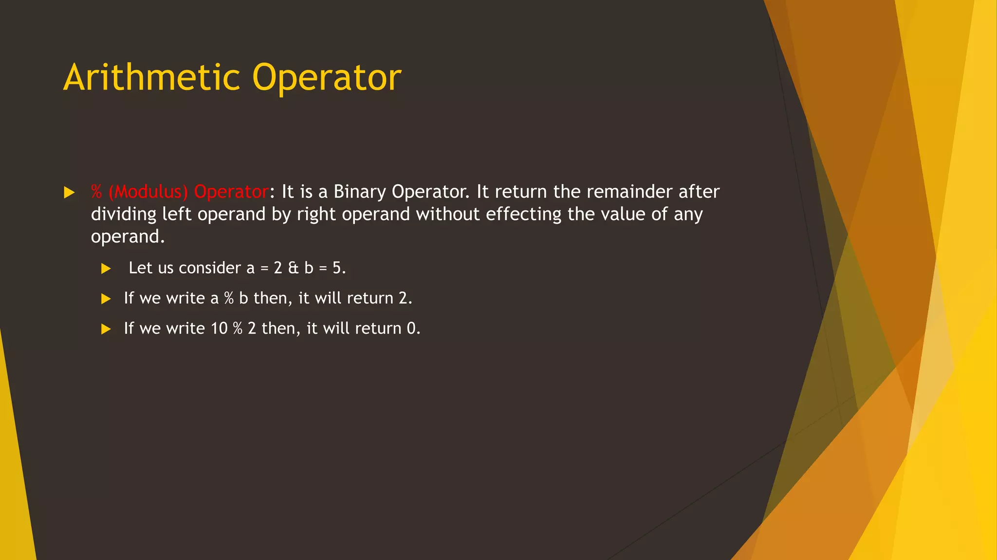 Arithmetic Operator
 % (Modulus) Operator: It is a Binary Operator. It return the remainder after
dividing left operand by right operand without effecting the value of any
operand.
 Let us consider a = 2 & b = 5.
 If we write a % b then, it will return 2.
 If we write 10 % 2 then, it will return 0.
 