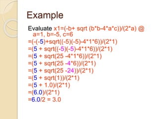 Example
Evaluate x1=(-b+ sqrt (b*b-4*a*c))/(2*a) @
a=1, b=-5, c=6
=(-(-5)+sqrt((-5)(-5)-4*1*6))/(2*1)
=(5 + sqrt((-5)(-5)-4*1*6))/(2*1)
=(5 + sqrt(25 -4*1*6))/(2*1)
=(5 + sqrt(25 -4*6))/(2*1)
=(5 + sqrt(25 -24))/(2*1)
=(5 + sqrt(1))/(2*1)
=(5 + 1.0)/(2*1)
=(6.0)/(2*1)
=6.0/2 = 3.0
 