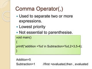 Comma Operator(,)
 Used to separate two or more
expressions.
 Lowest priority
 Not essential to parenthesise.
void main()
{
printf(“addition =%d n Subtraction=%d,2+3,5-4);
}
Addition=5
Subtraction=1 //first +evaluated,then , evaluated
 