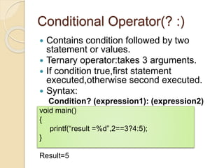 Conditional Operator(? :)
 Contains condition followed by two
statement or values.
 Ternary operator:takes 3 arguments.
 If condition true,first statement
executed,otherwise second executed.
 Syntax:
Condition? (expression1): (expression2)
void main()
{
printf(“result =%d”,2==3?4:5);
}
Result=5
 