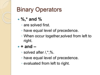 Binary Operators
 %,* and %
◦ are solved first.
◦ have equal level of precedence.
◦ When occur together,solved from left to
right.
 + and –
◦ solved after /,*,%.
◦ have equal level of precedence.
◦ evaluated from left to right.
 