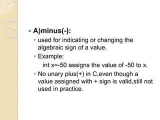  A)minus(-):
• used for indicating or changing the
algebraic sign of a value.
• Example:
int x=-50 assigns the value of -50 to x.
• No unary plus(+) in C,even though a
value assigned with + sign is valid,still not
used in practice.
 