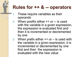 Rules for ++ & -- operators
1. These require variables as their
operands
2. When postfix either ++ or -- is used
with the variable in a given expression,
the expression is evaluated first and
then it is incremented or decremented
by one
3. When prefix either ++ or – is used with
the variable in a given expression, it is
incremented or decremented by one
first and then the expression is
evaluated with the new value
 