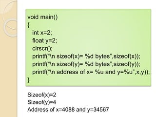 void main()
{
int x=2;
float y=2;
clrscr();
printf(“n sizeof(x)= %d bytes”,sizeof(x));
printf(“n sizeof(y)= %d bytes”,sizeof(y));
printf(“n address of x= %u and y=%u”,x,y));
}
Sizeof(x)=2
Sizeof(y)=4
Address of x=4088 and y=34567
 