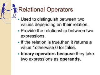 Relational Operators
 Used to distinguish between two
values depending on their relation.
 Provide the relationship between two
expressions.
 If the relation is true,then it returns a
value 1otherwise 0 for false.
 binary operators because they take
two expressions as operands.
 