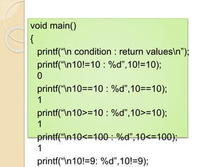 void main()
{
printf(“n condition : return valuesn”);
printf(“n10!=10 : %d”,10!=10);
0
printf(“n10==10 : %d”,10==10);
1
printf(“n10>=10 : %d”,10>=10);
1
printf(“n10<=100 : %d”,10<=100);
1
printf(“n10!=9: %d”,10!=9);
 