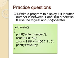 Practice questions
Q1.Write a program to display 1 if inputted
number is between 1 and 100 otherwise
0.Use the logical and(&&)operator.
void main()
{
printf(“enter number:”);
scanf(“%d”,&x);
z=(x>=1 && x<=100 ? 1 : 0);
printf(“z=%d”,z);
}
 