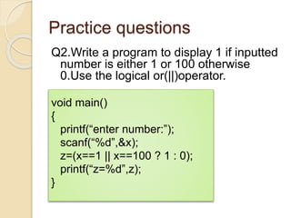 Practice questions
Q2.Write a program to display 1 if inputted
number is either 1 or 100 otherwise
0.Use the logical or(||)operator.
void main()
{
printf(“enter number:”);
scanf(“%d”,&x);
z=(x==1 || x==100 ? 1 : 0);
printf(“z=%d”,z);
}
 