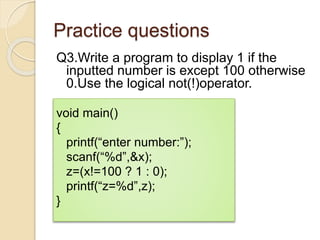 Practice questions
Q3.Write a program to display 1 if the
inputted number is except 100 otherwise
0.Use the logical not(!)operator.
void main()
{
printf(“enter number:”);
scanf(“%d”,&x);
z=(x!=100 ? 1 : 0);
printf(“z=%d”,z);
}
 