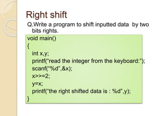 Right shift
Q.Write a program to shift inputted data by two
bits rights.
void main()
{
int x,y;
printf(“read the integer from the keyboard:”);
scanf(“%d”,&x);
x>>=2;
y=x;
printf(“the right shifted data is : %d”,y);
}
 