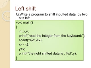 Left shift
Q.Write a program to shift inputted data by two
bits left.
void main()
{
int x,y;
printf(“read the integer from the keyboard:”);
scanf(“%d”,&x);
x<<=2;
y=x;
printf(“the right shifted data is : %d”,y);
}
 