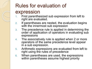 Rules for evaluation of
expression
1. First parenthesized sub expression from left to
right are evaluated.
2. If parentheses are nested, the evaluation begins
with the innermost sub expression
3. The precedence rule is applied in determining the
order of application of operators in evaluating sub
expressions
4. The associatively rule is applied when 2 or more
operators of the same precedence level appear
in a sub expression.
5. Arithmetic expressions are evaluated from left to
right using the rules of precedence
6. When parentheses are used, the expressions
within parentheses assume highest priority
 