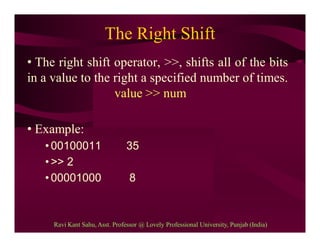 The Right Shift
• The right shift operator, >>, shifts all of the bits
in a value to the right a specified number of times.
value >> num
• Example:
• 00100011 35
• >> 2
• 00001000 8
Ravi Kant Sahu, Asst. Professor @ Lovely Professional University, Punjab (India)
 