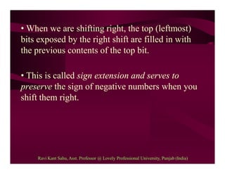 • When we are shifting right, the top (leftmost)
bits exposed by the right shift are filled in with
the previous contents of the top bit.
• This is called sign extension and serves to
preserve the sign of negative numbers when you
shift them right.
Ravi Kant Sahu, Asst. Professor @ Lovely Professional University, Punjab (India)
 