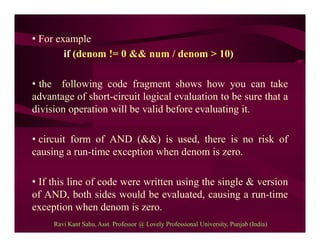 • For example
if (denom != 0 && num / denom > 10)
• the following code fragment shows how you can take
advantage of short-circuit logical evaluation to be sure that a
division operation will be valid before evaluating it.
• circuit form of AND (&&) is used, there is no risk of
causing a run-time exception when denom is zero.
• If this line of code were written using the single & version
of AND, both sides would be evaluated, causing a run-time
exception when denom is zero.
Ravi Kant Sahu, Asst. Professor @ Lovely Professional University, Punjab (India)
 