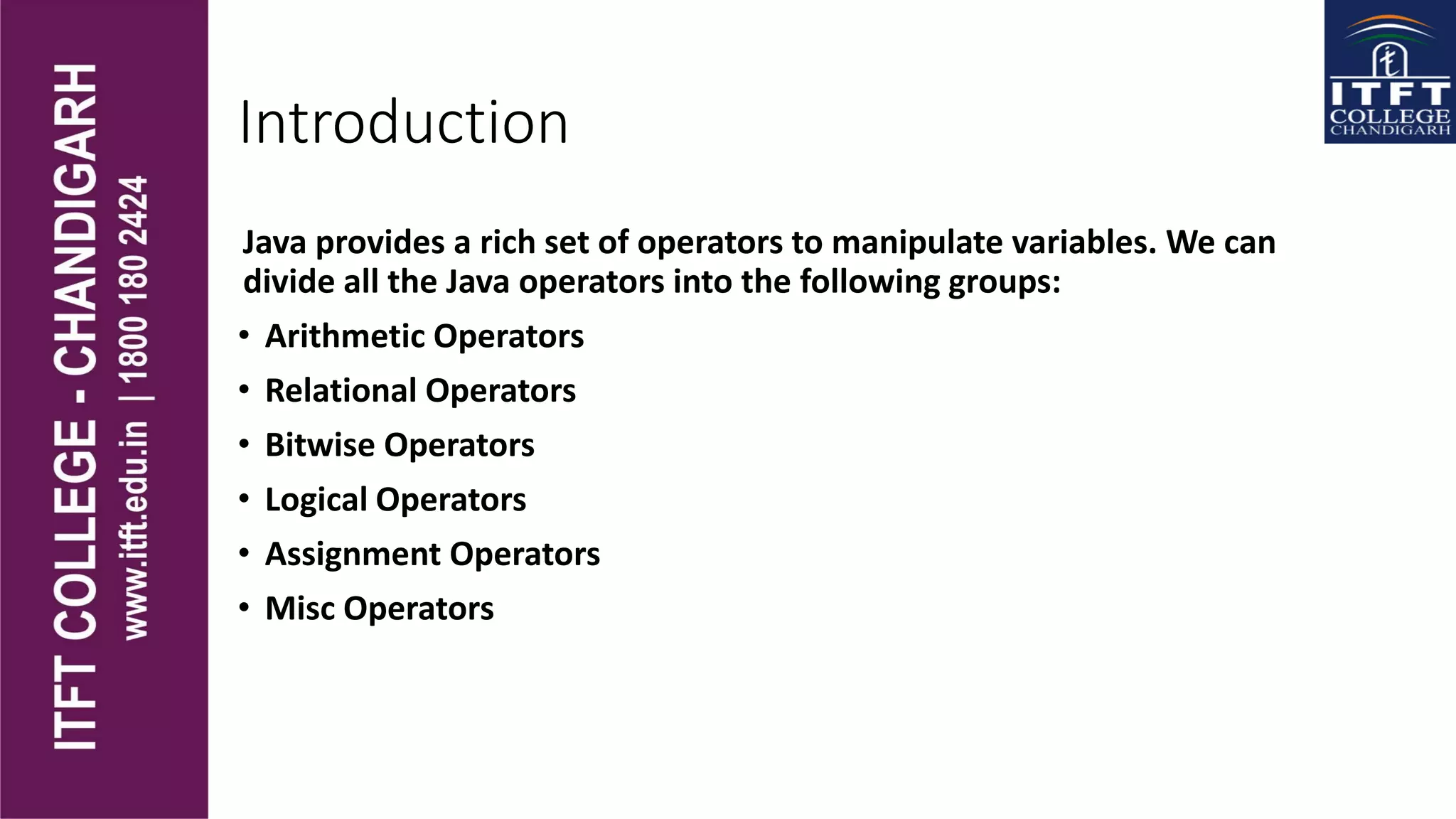 Introduction
Java provides a rich set of operators to manipulate variables. We can
divide all the Java operators into the following groups:
• Arithmetic Operators
• Relational Operators
• Bitwise Operators
• Logical Operators
• Assignment Operators
• Misc Operators
 