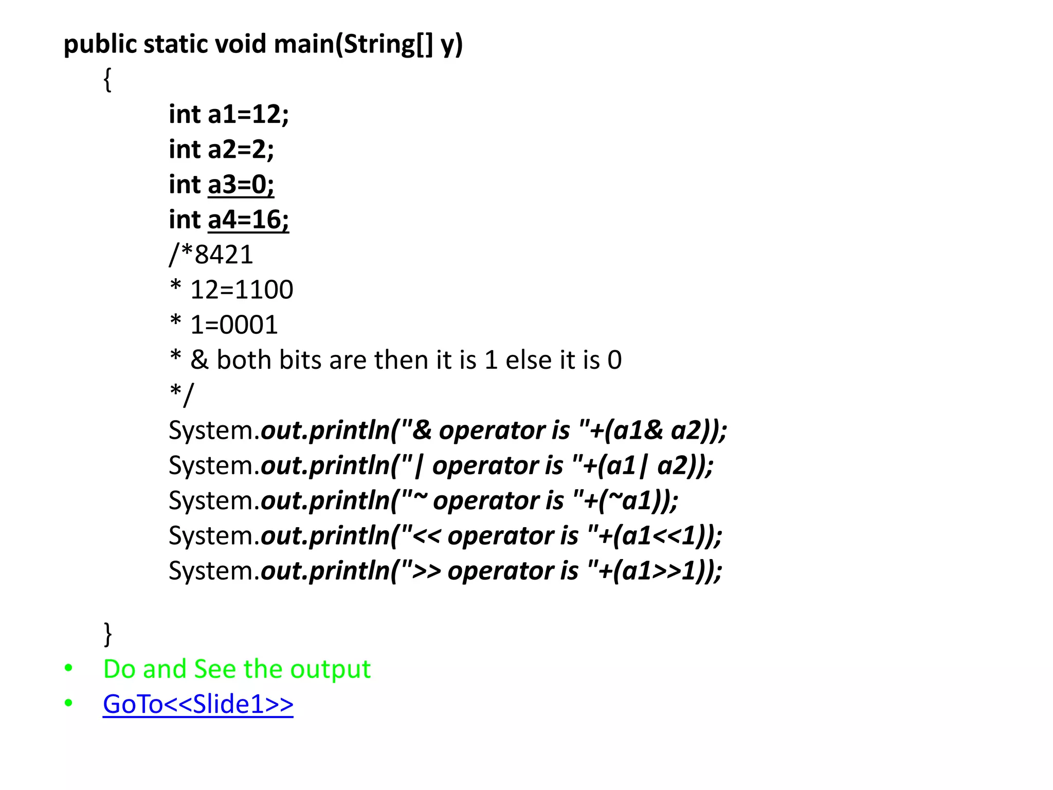 public static void main(String[] y)
{
int a1=12;
int a2=2;
int a3=0;
int a4=16;
/*8421
* 12=1100
* 1=0001
* & both bits are then it is 1 else it is 0
*/
System.out.println("& operator is "+(a1& a2));
System.out.println("| operator is "+(a1| a2));
System.out.println("~ operator is "+(~a1));
System.out.println("<< operator is "+(a1<<1));
System.out.println(">> operator is "+(a1>>1));
}
• Do and See the output
• GoTo<<Slide1>>
 