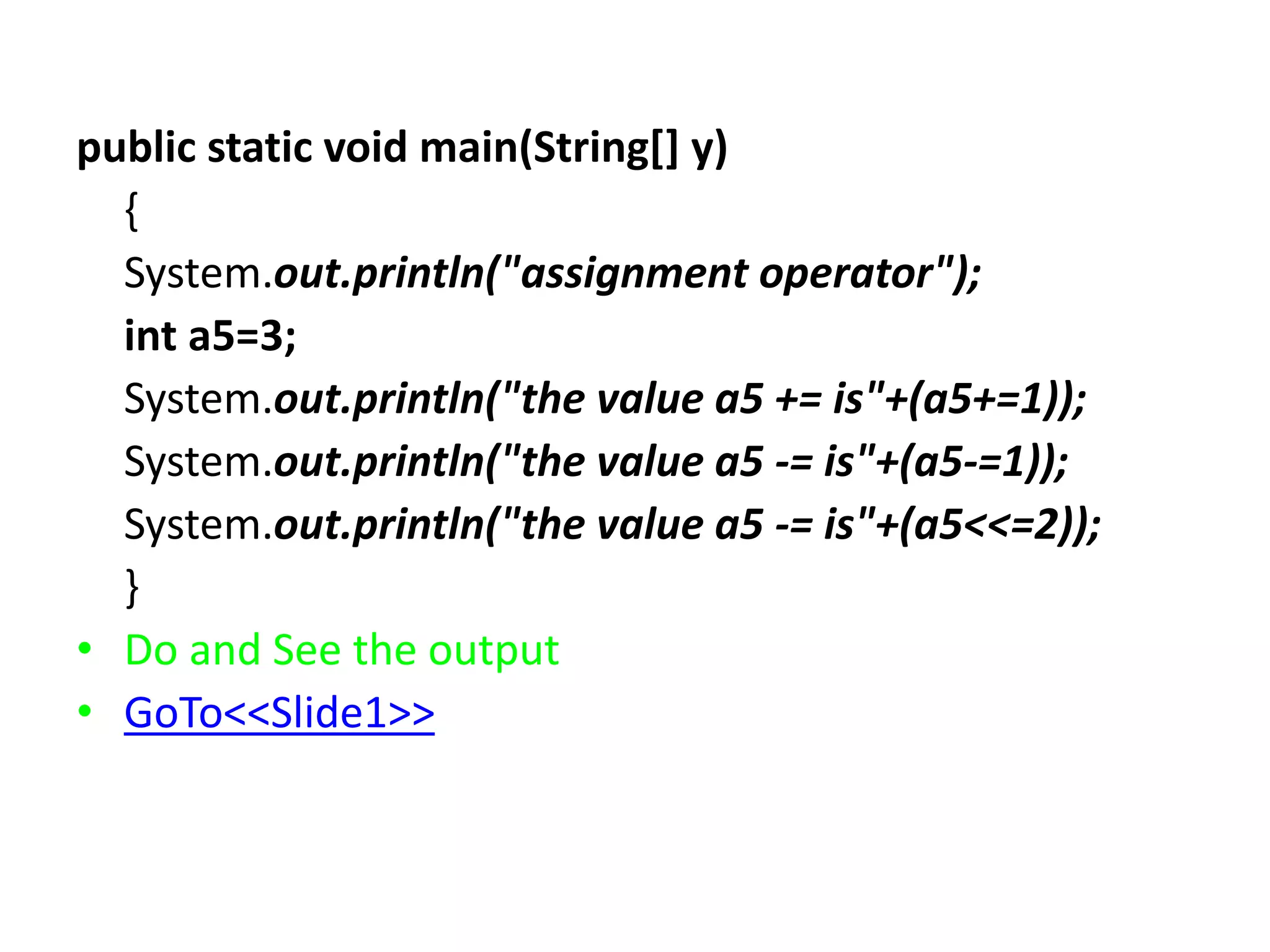 public static void main(String[] y)
{
System.out.println("assignment operator");
int a5=3;
System.out.println("the value a5 += is"+(a5+=1));
System.out.println("the value a5 -= is"+(a5-=1));
System.out.println("the value a5 -= is"+(a5<<=2));
}
• Do and See the output
• GoTo<<Slide1>>
 