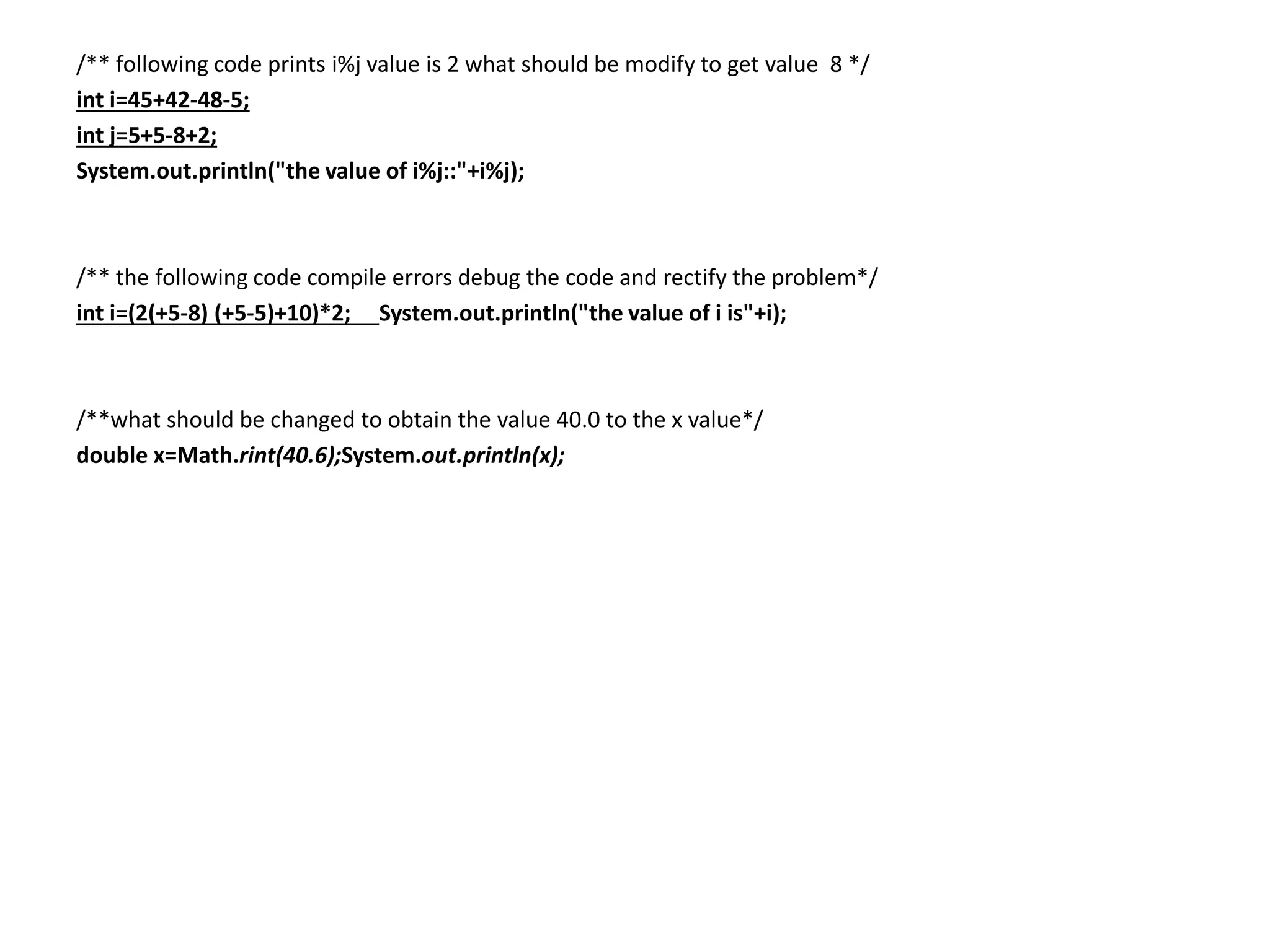 /** following code prints i%j value is 2 what should be modify to get value 8 */
int i=45+42-48-5;
int j=5+5-8+2;
System.out.println("the value of i%j::"+i%j);
/** the following code compile errors debug the code and rectify the problem*/
int i=(2(+5-8) (+5-5)+10)*2; System.out.println("the value of i is"+i);
/**what should be changed to obtain the value 40.0 to the x value*/
double x=Math.rint(40.6);System.out.println(x);
 