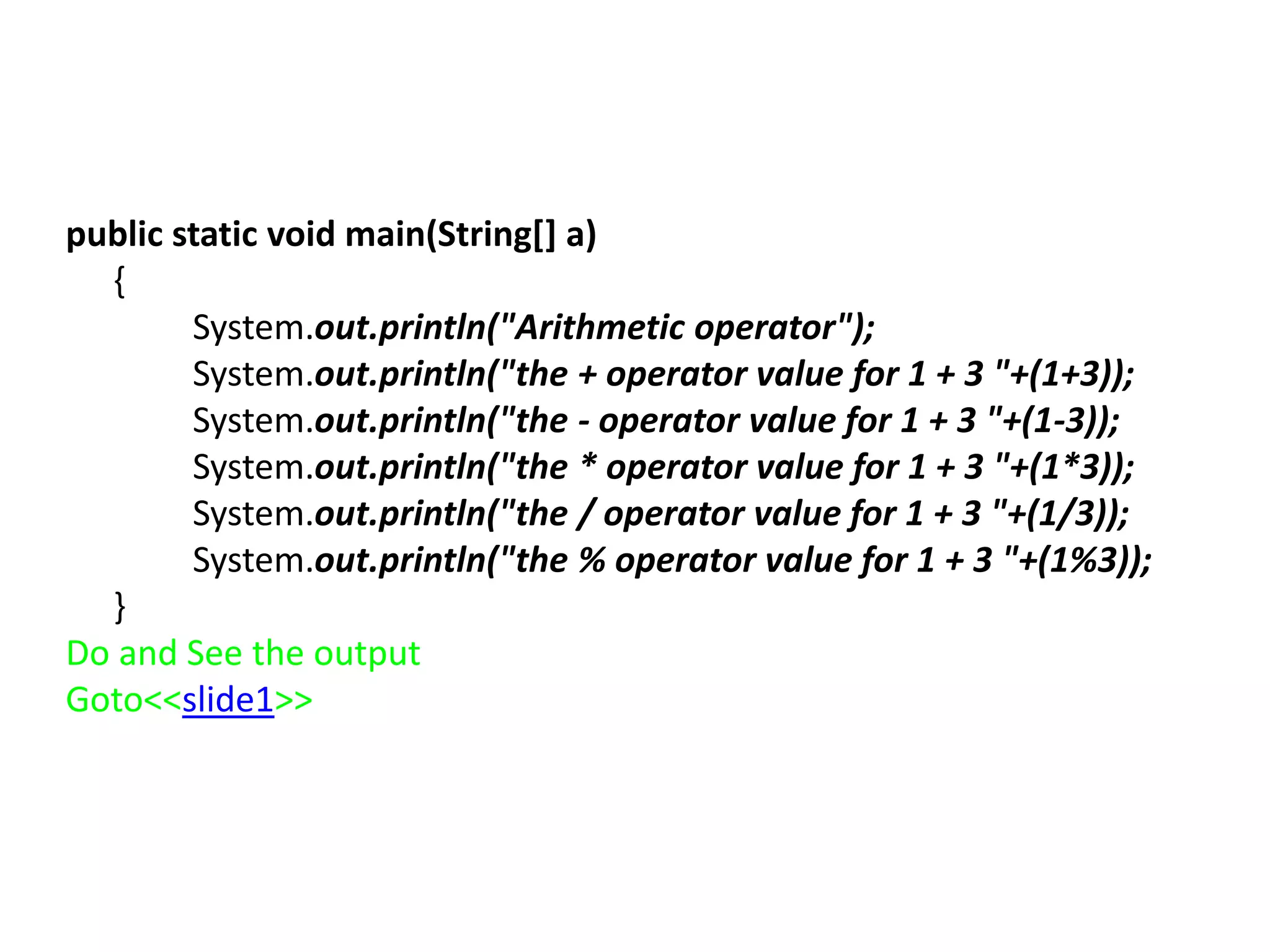 public static void main(String[] a)
{
System.out.println("Arithmetic operator");
System.out.println("the + operator value for 1 + 3 "+(1+3));
System.out.println("the - operator value for 1 + 3 "+(1-3));
System.out.println("the * operator value for 1 + 3 "+(1*3));
System.out.println("the / operator value for 1 + 3 "+(1/3));
System.out.println("the % operator value for 1 + 3 "+(1%3));
}
Do and See the output
Goto<<slide1>>
 