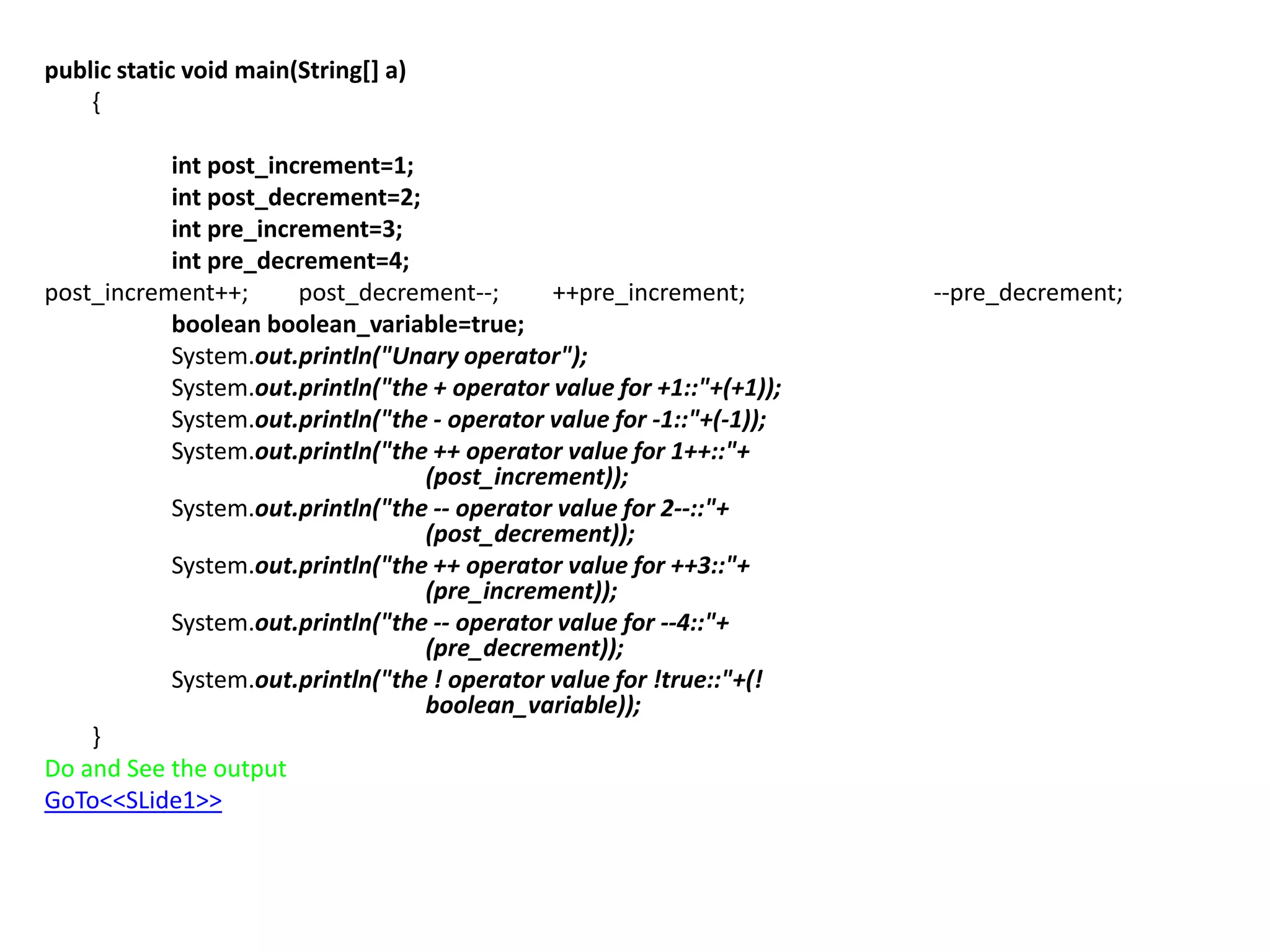 public static void main(String[] a)
{
int post_increment=1;
int post_decrement=2;
int pre_increment=3;
int pre_decrement=4;
post_increment++; post_decrement--; ++pre_increment; --pre_decrement;
boolean boolean_variable=true;
System.out.println("Unary operator");
System.out.println("the + operator value for +1::"+(+1));
System.out.println("the - operator value for -1::"+(-1));
System.out.println("the ++ operator value for 1++::"+
(post_increment));
System.out.println("the -- operator value for 2--::"+
(post_decrement));
System.out.println("the ++ operator value for ++3::"+
(pre_increment));
System.out.println("the -- operator value for --4::"+
(pre_decrement));
System.out.println("the ! operator value for !true::"+(!
boolean_variable));
}
Do and See the output
GoTo<<SLide1>>
 