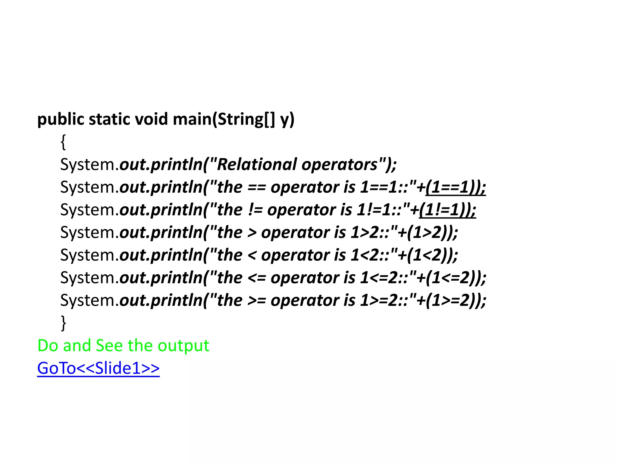public static void main(String[] y)
{
System.out.println("Relational operators");
System.out.println("the == operator is 1==1::"+(1==1));
System.out.println("the != operator is 1!=1::"+(1!=1));
System.out.println("the > operator is 1>2::"+(1>2));
System.out.println("the < operator is 1<2::"+(1<2));
System.out.println("the <= operator is 1<=2::"+(1<=2));
System.out.println("the >= operator is 1>=2::"+(1>=2));
}
Do and See the output
GoTo<<Slide1>>
 