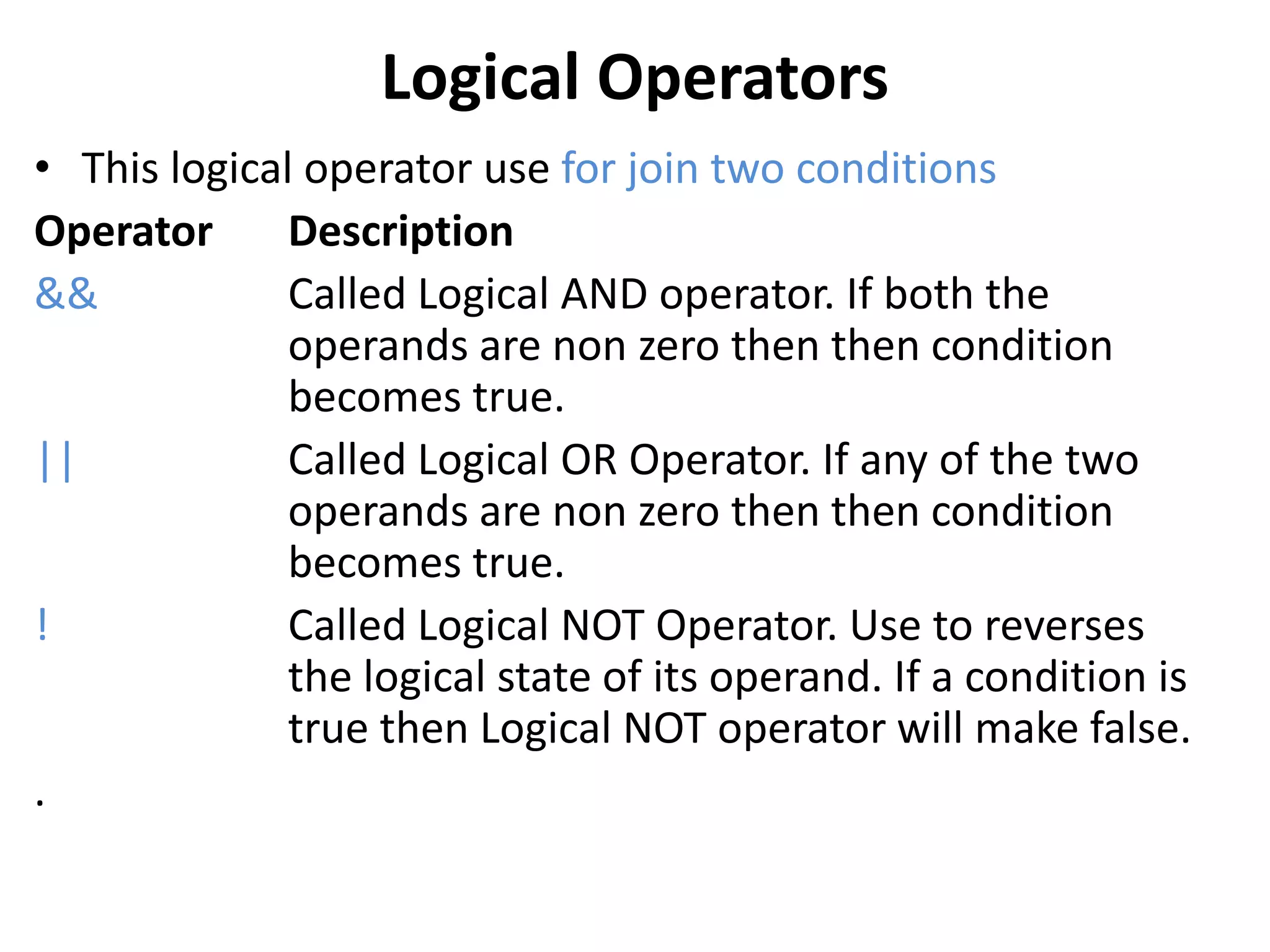 Logical Operators
• This logical operator use for join two conditions
Operator Description
&& Called Logical AND operator. If both the
operands are non zero then then condition
becomes true.
|| Called Logical OR Operator. If any of the two
operands are non zero then then condition
becomes true.
! Called Logical NOT Operator. Use to reverses
the logical state of its operand. If a condition is
true then Logical NOT operator will make false.
.
 