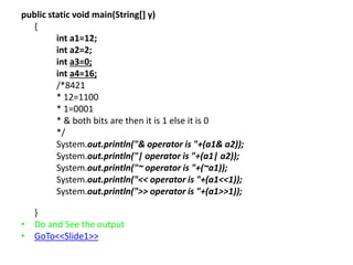 public static void main(String[] y)
{
int a1=12;
int a2=2;
int a3=0;
int a4=16;
/*8421
* 12=1100
* 1=0001
* & both bits are then it is 1 else it is 0
*/
System.out.println("& operator is "+(a1& a2));
System.out.println("| operator is "+(a1| a2));
System.out.println("~ operator is "+(~a1));
System.out.println("<< operator is "+(a1<<1));
System.out.println(">> operator is "+(a1>>1));
}
• Do and See the output
• GoTo<<Slide1>>
 