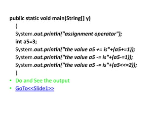 public static void main(String[] y)
{
System.out.println("assignment operator");
int a5=3;
System.out.println("the value a5 += is"+(a5+=1));
System.out.println("the value a5 -= is"+(a5-=1));
System.out.println("the value a5 -= is"+(a5<<=2));
}
• Do and See the output
• GoTo<<Slide1>>
 